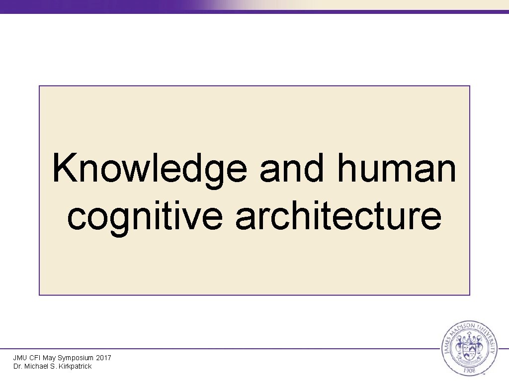 Knowledge and human cognitive architecture JMU CFI May Symposium 2017 Dr. Michael S. Kirkpatrick