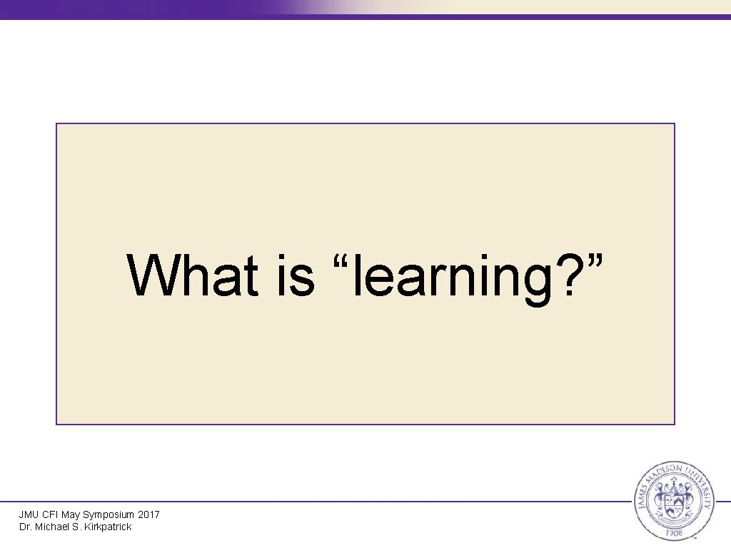 What is “learning? ” JMU CFI May Symposium 2017 Dr. Michael S. Kirkpatrick 