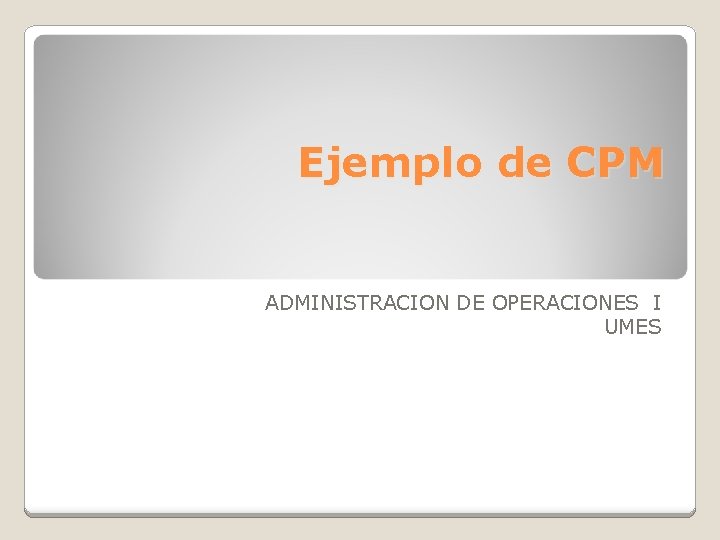 Ejemplo de CPM ADMINISTRACION DE OPERACIONES I UMES Ejemplo de CPM ADMINISTRACION DE OPERACIONES I UMES