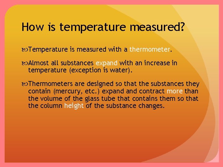 How is temperature measured? Temperature is measured with a thermometer. Almost all substances expand