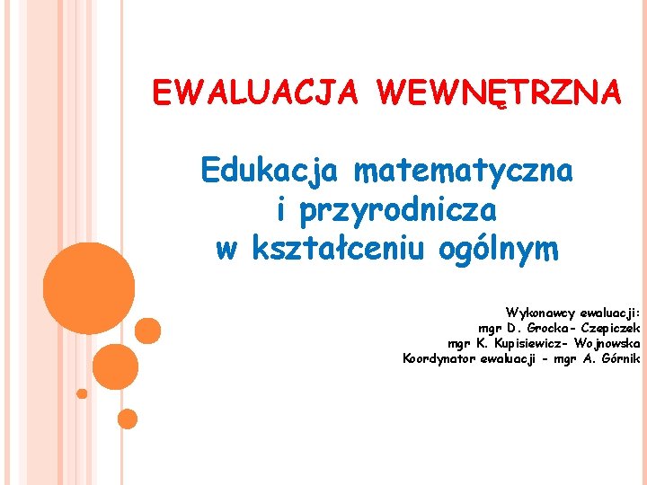 EWALUACJA WEWNĘTRZNA Edukacja matematyczna i przyrodnicza w kształceniu ogólnym Wykonawcy ewaluacji: mgr D. Grocka-