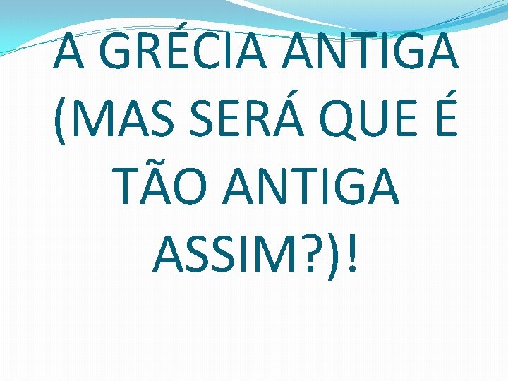 A GRÉCIA ANTIGA (MAS SERÁ QUE É TÃO ANTIGA ASSIM? )! 