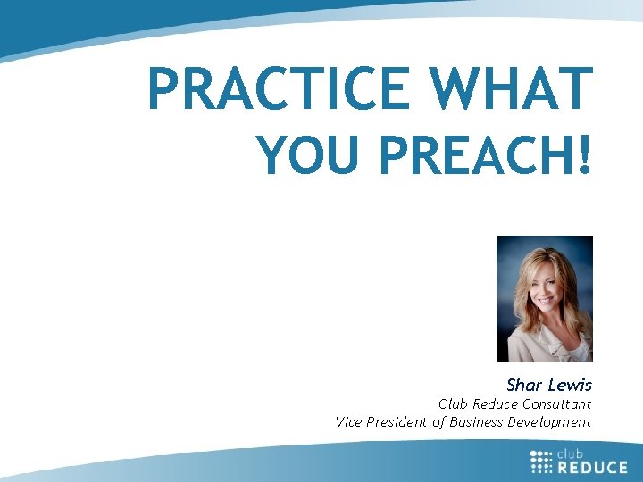 PRACTICE WHAT YOU PREACH! Shar Lewis Club Reduce Consultant Vice President of Business Development