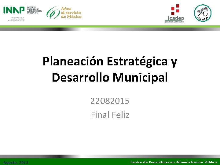 Planeación Estratégica y Desarrollo Municipal 22082015 Final Feliz Agosto, 2015 Centro de Consultoría en