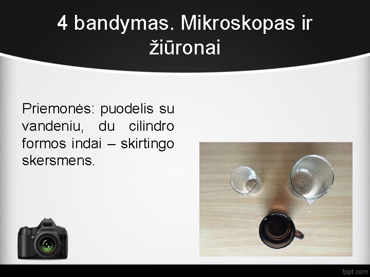 4 bandymas. Mikroskopas ir žiūronai Priemonės: puodelis su vandeniu, du cilindro formos indai –