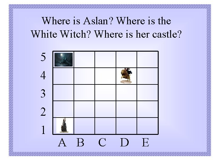 Where is Aslan? Where is the White Witch? Where is her castle? 5 4