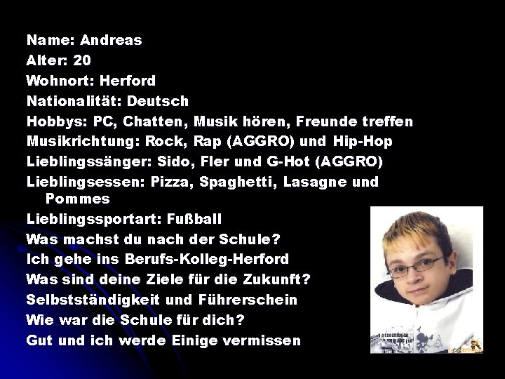 Name: Andreas Alter: 20 Wohnort: Herford Nationalität: Deutsch Hobbys: PC, Chatten, Musik hören, Freunde
