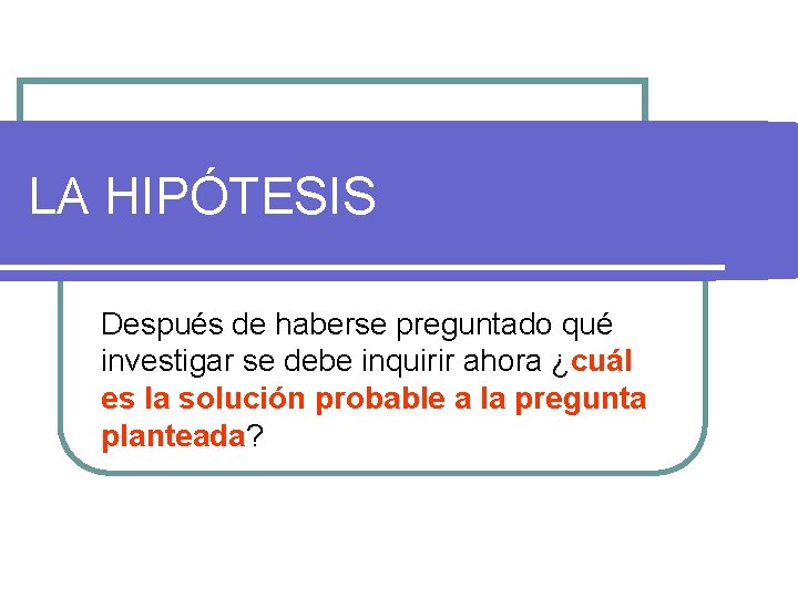 LA HIPÓTESIS Después de haberse preguntado qué investigar se debe inquirir ahora ¿cuál es