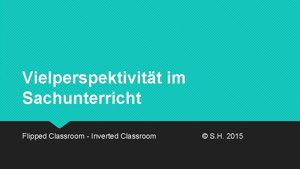 Vielperspektivität im Sachunterricht Flipped Classroom - Inverted Classroom © S. H. 2015 