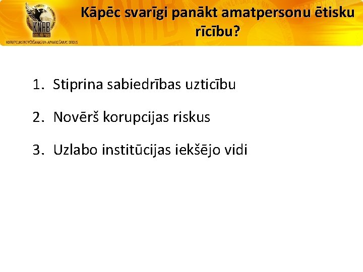 Kāpēc svarīgi panākt amatpersonu ētisku rīcību? 1. Stiprina sabiedrības uzticību 2. Novērš korupcijas riskus