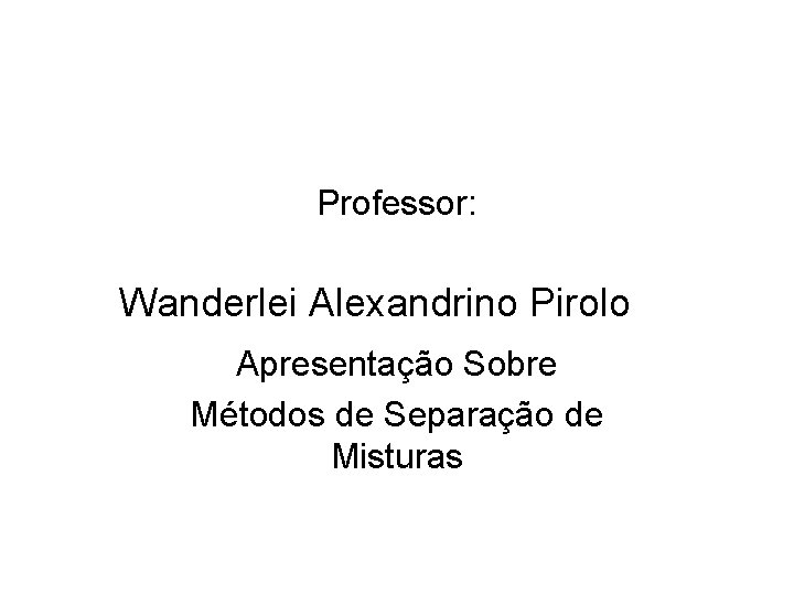 Professor: Wanderlei Alexandrino Pirolo Apresentação Sobre Métodos de Separação de Misturas 