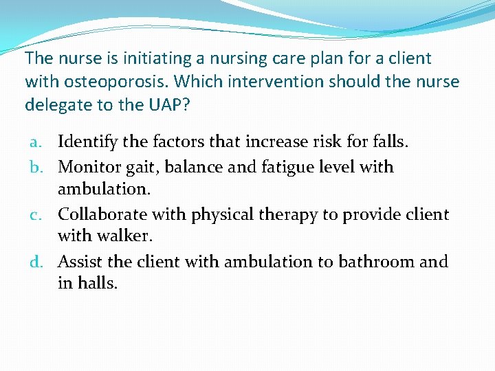 The nurse is initiating a nursing care plan for a client with osteoporosis. Which