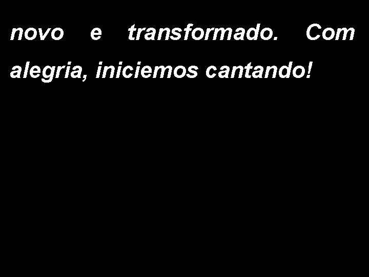 novo e transformado. Com alegria, iniciemos cantando! 