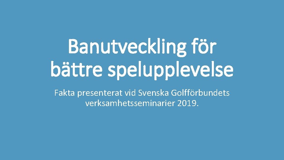 Banutveckling för bättre spelupplevelse Fakta presenterat vid Svenska Golfförbundets verksamhetsseminarier 2019. 