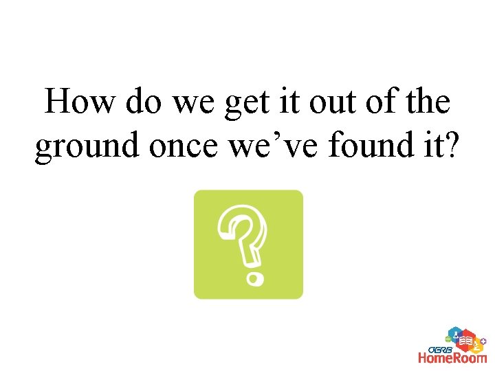 How do we get it out of the ground once we’ve found it? 