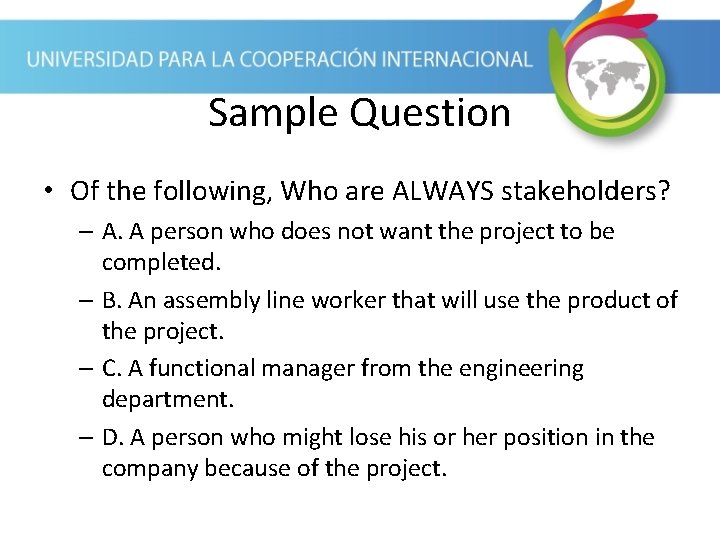 Sample Question • Of the following, Who are ALWAYS stakeholders? – A. A person