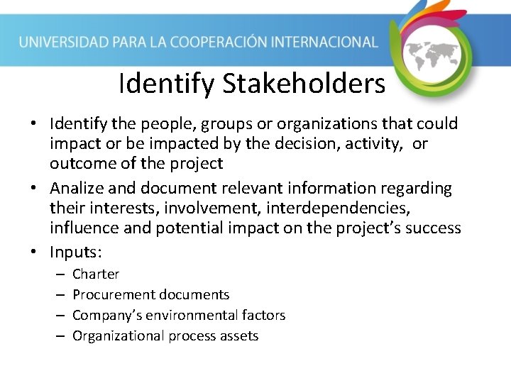 Identify Stakeholders • Identify the people, groups or organizations that could impact or be