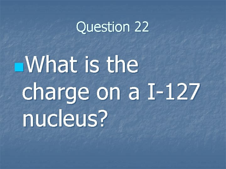 Question 22 n. What is the charge on a I-127 nucleus? 