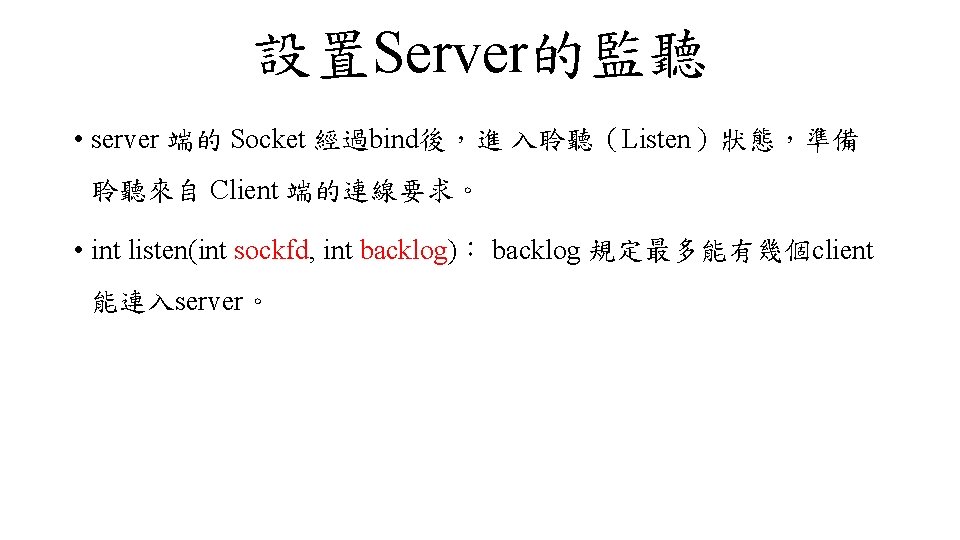 設置Server的監聽 • server 端的 Socket 經過bind後，進 入聆聽（Listen）狀態，準備 聆聽來自 Client 端的連線要求。 • int listen(int sockfd,