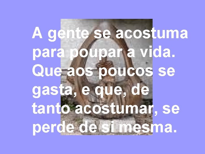 A gente se acostuma para poupar a vida. Que aos poucos se gasta, e