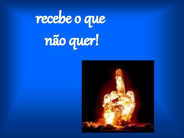 recebe o que não quer! 