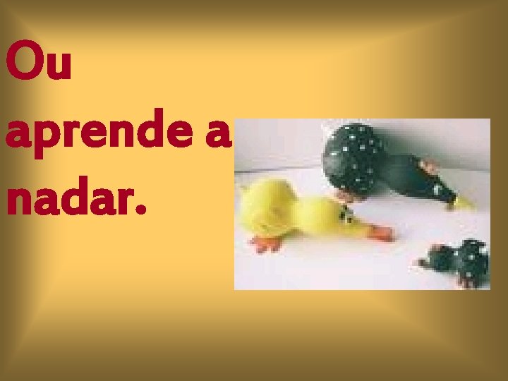 Ou aprende a nadar. 