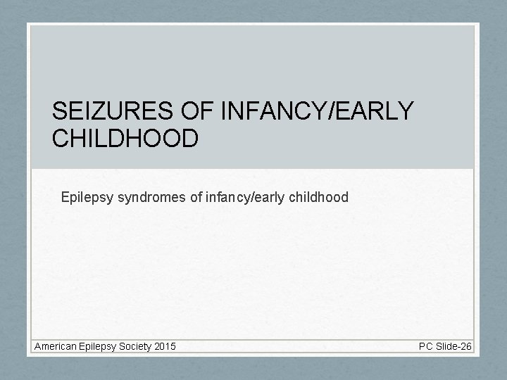 SEIZURES OF INFANCY/EARLY CHILDHOOD Epilepsy syndromes of infancy/early childhood American Epilepsy Society 2015 PC