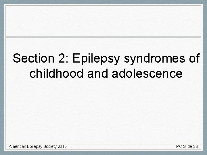 Section 2: Epilepsy syndromes of childhood and adolescence American Epilepsy Society 2015 PC Slide-36