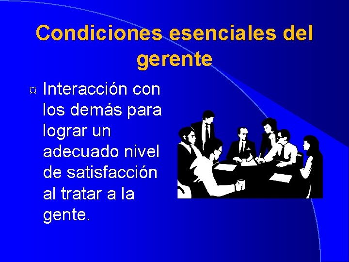 Condiciones esenciales del gerente ¤ Interacción con los demás para lograr un adecuado nivel