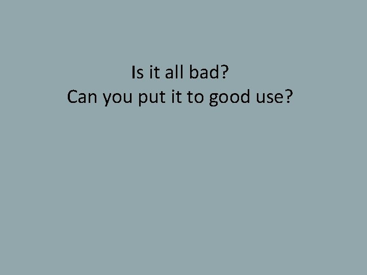 Is it all bad? Can you put it to good use? 