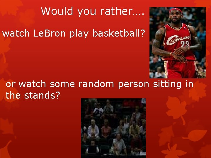 Would you rather…. watch Le. Bron play basketball? or watch some random person sitting