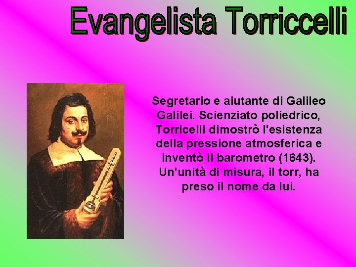 Segretario e aiutante di Galileo Galilei. Scienziato poliedrico, Torricelli dimostrò l'esistenza della pressione atmosferica