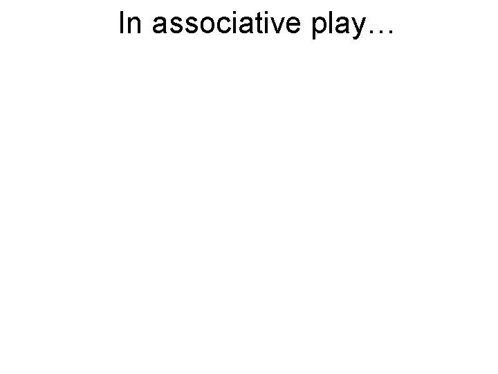 In associative play… In associative play…