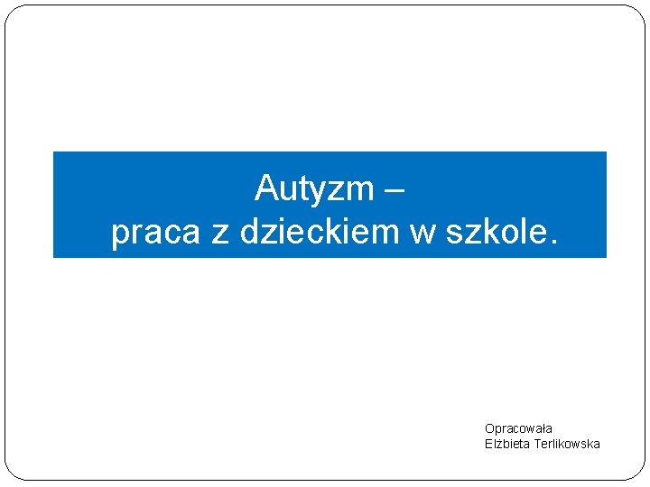 Autyzm – praca z dzieckiem w szkole. Opracowała Elżbieta Terlikowska 