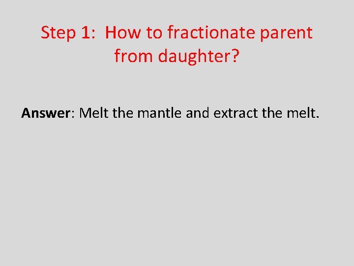 Step 1: How to fractionate parent from daughter? Answer: Melt the mantle and extract