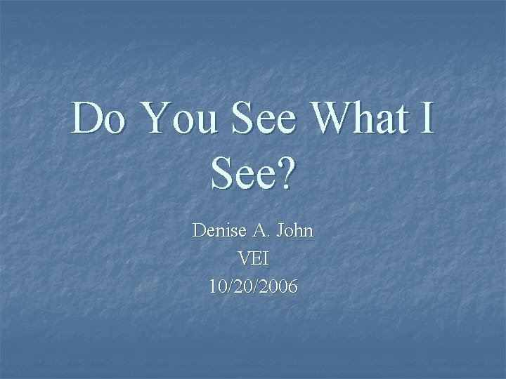 Do You See What I See? Denise A. John VEI 10/20/2006 
