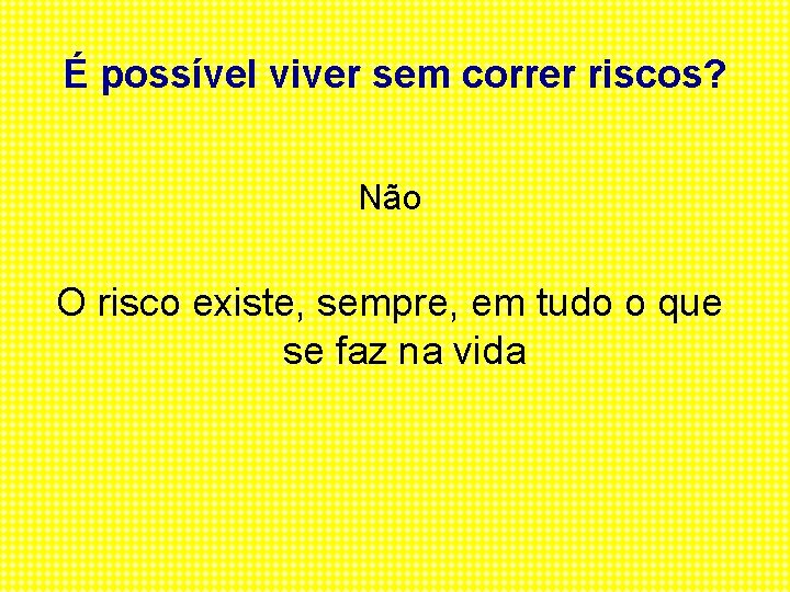 É possível viver sem correr riscos? Não O risco existe, sempre, em tudo o