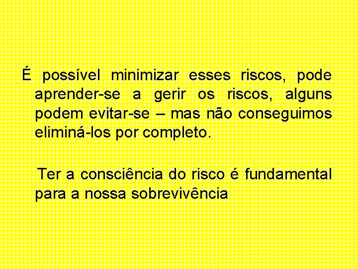 É possível minimizar esses riscos, pode aprender-se a gerir os riscos, alguns podem evitar-se