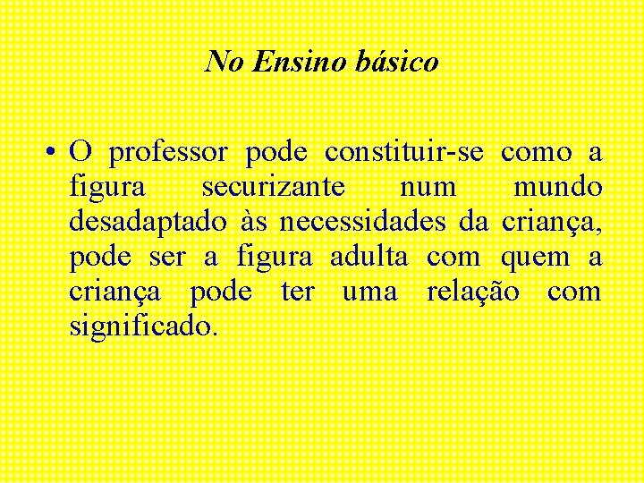 No Ensino básico • O professor pode constituir-se como a figura securizante num mundo