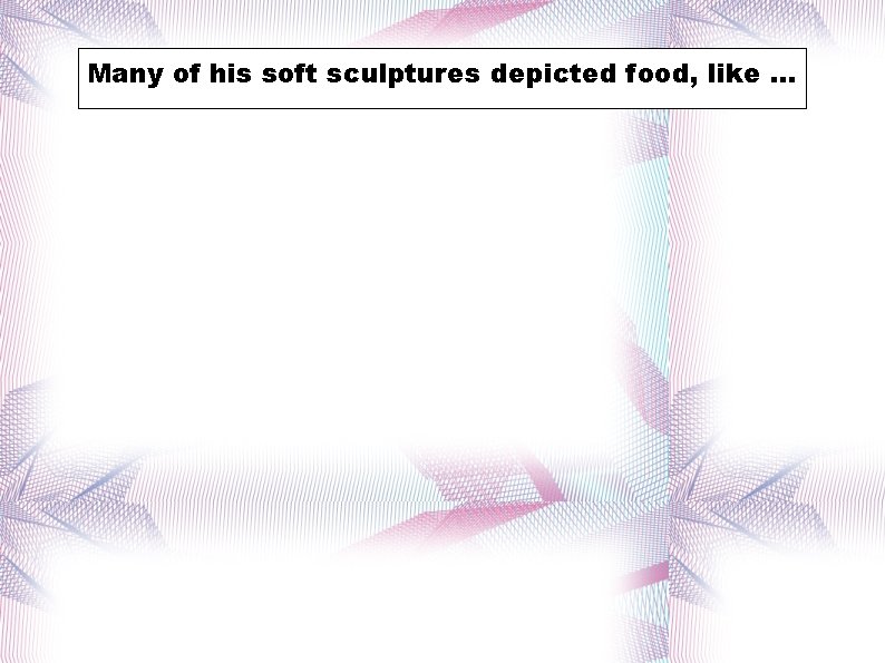 Many ofof his soft sculptures depicted were food, like. . . 