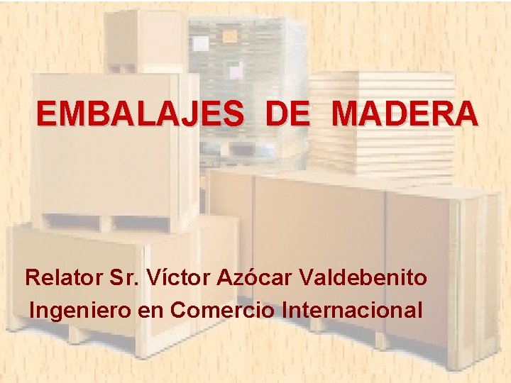 EMBALAJES DE MADERA Relator Sr. Víctor Azócar Valdebenito Ingeniero en Comercio Internacional 