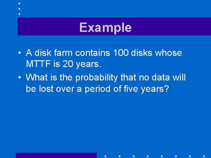 Example • A disk farm contains 100 disks whose MTTF is 20 years. •