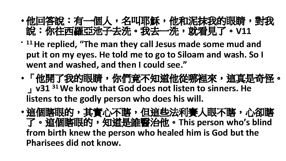  • 他回答說：有一個人，名叫耶穌，他和泥抹我的眼睛，對我 說：你往西羅亞池子去洗。我去一洗，就看見了。V 11 • 11 He replied, “The man they call Jesus