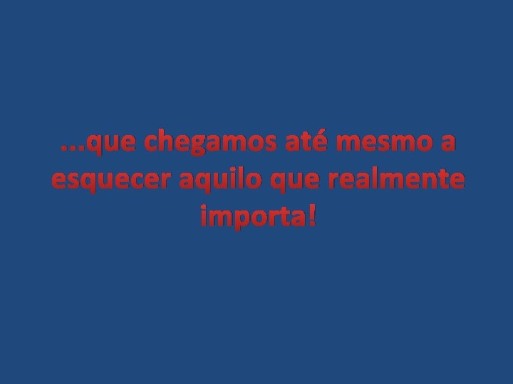 . . . que chegamos até mesmo a esquecer aquilo que realmente importa! 