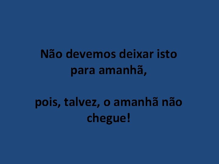 Não devemos deixar isto para amanhã, pois, talvez, o amanhã não chegue! 