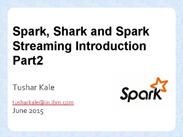 Spark, Shark and Spark Streaming Introduction Part 2 Tushar Kale tusharkale@in. ibm. com June