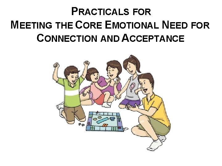 PRACTICALS FOR MEETING THE CORE EMOTIONAL NEED FOR CONNECTION AND ACCEPTANCE 