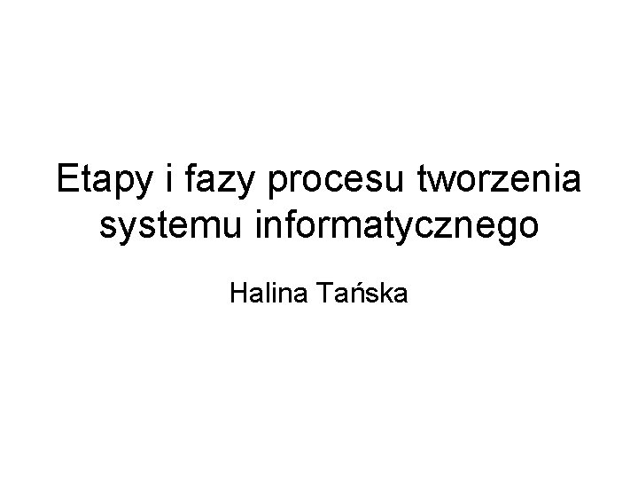 Etapy i fazy procesu tworzenia systemu informatycznego Halina Tańska 