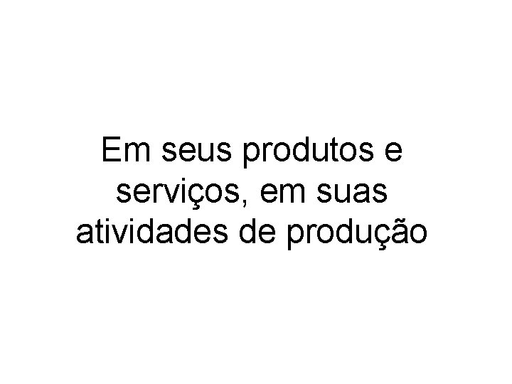 Em seus produtos e serviços, em suas atividades de produção 