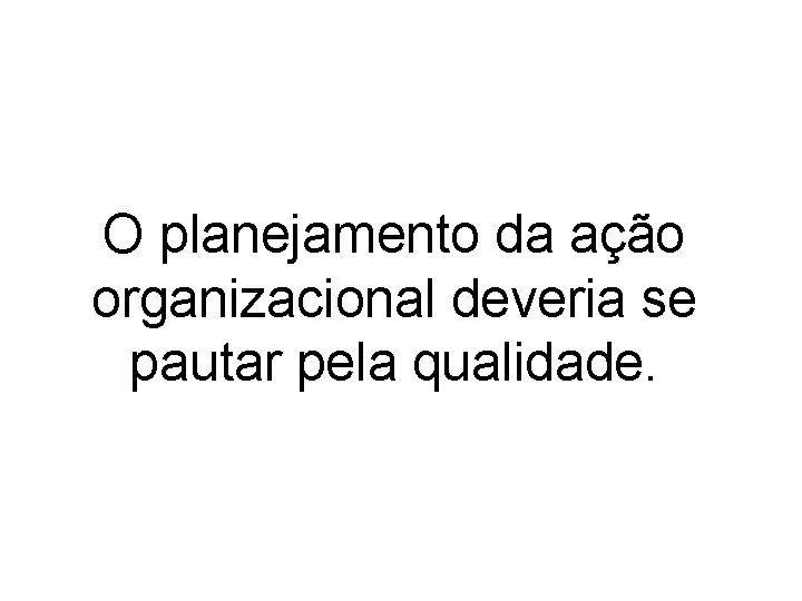 O planejamento da ação organizacional deveria se pautar pela qualidade. 